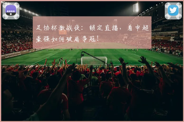 足协杯激战夜:锁定直播,看中超豪强如何破局争冠!