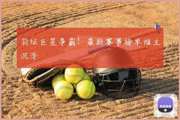 羽坛巨星争霸！最新赛事榜单谁主沉浮