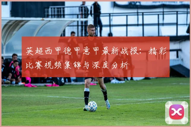 英超西甲德甲意甲最新战报：精彩比赛视频集锦与深度分析