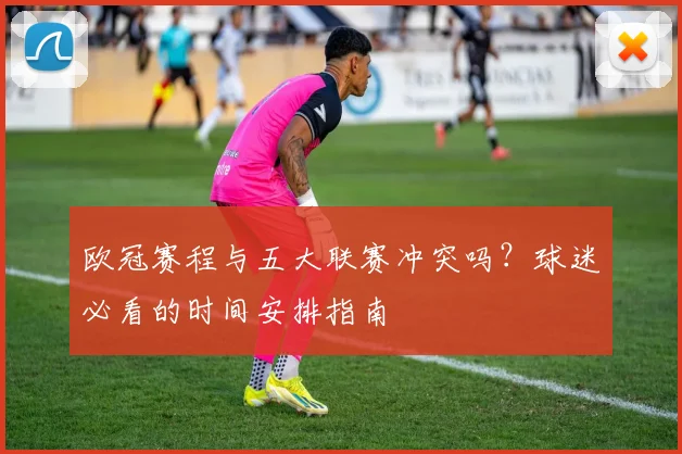 欧冠赛程与五大联赛冲突吗?球迷必看的时间安排指南