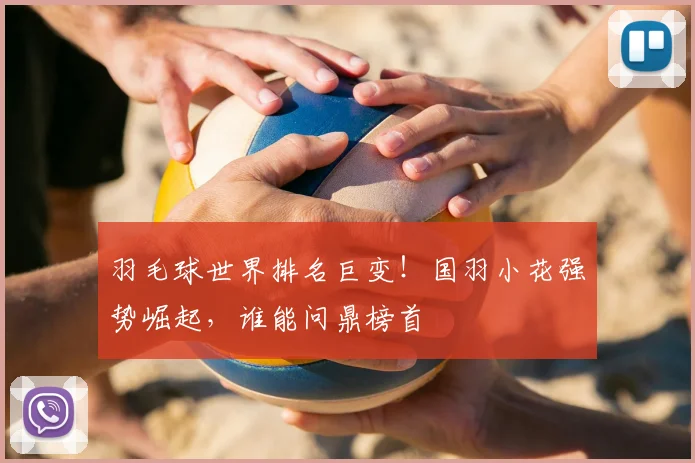 羽毛球世界排名巨变！国羽小花强势崛起，谁能问鼎榜首