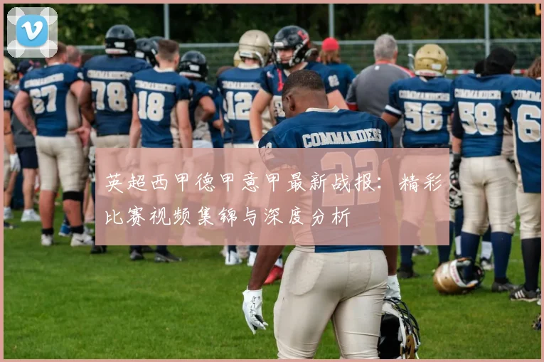 英超西甲德甲意甲最新战报:精彩比赛视频集锦与深度分析