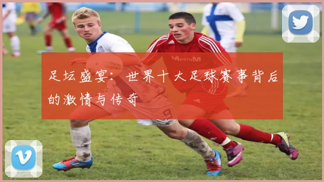足坛盛宴：世界十大足球赛事背后的激情与传奇