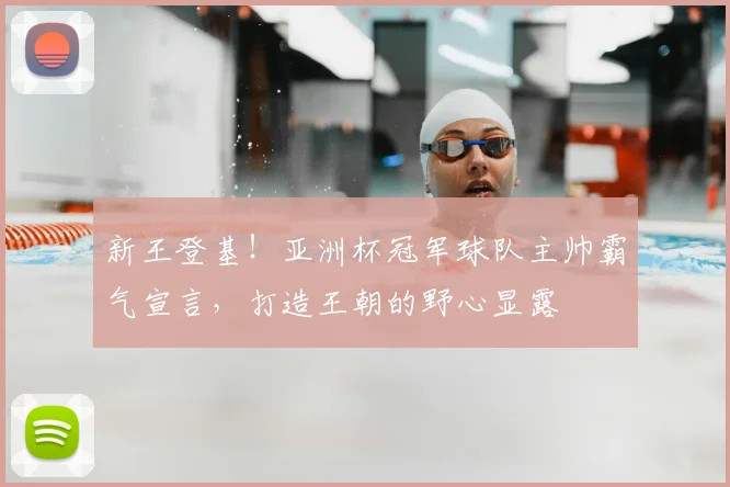 新王登基!亚洲杯冠军球队主帅霸气宣言,打造王朝的野心显露