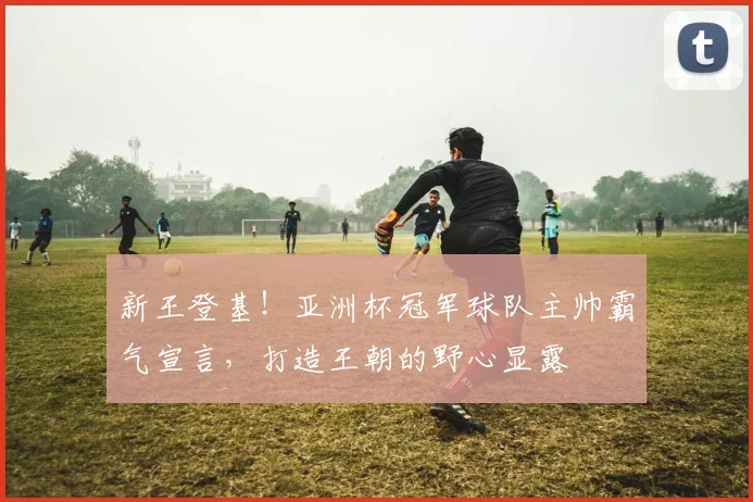 新王登基!亚洲杯冠军球队主帅霸气宣言,打造王朝的野心显露